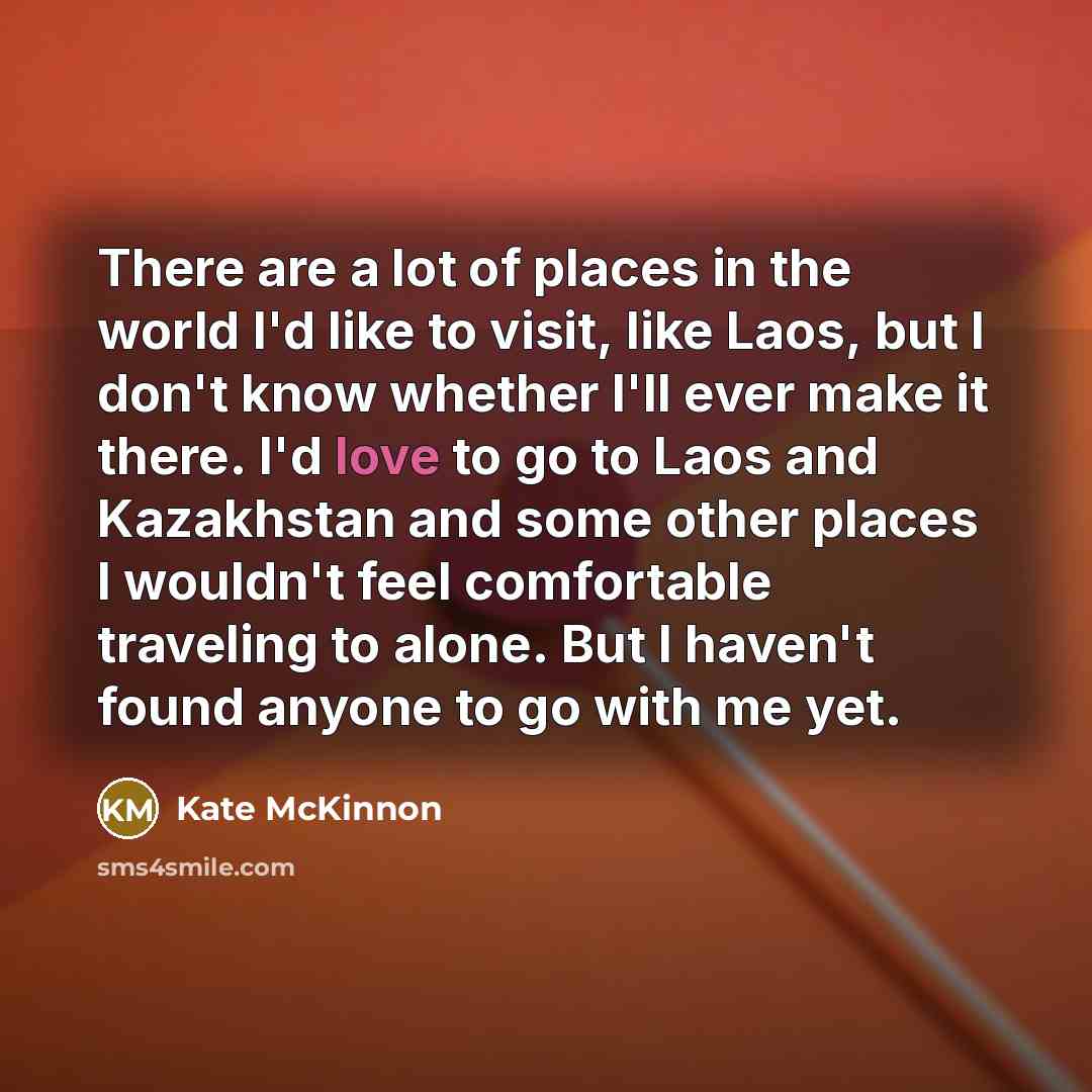 “There are a lot of places in the world I'd like to visit, like Laos, but I don't know whether I'll ever make it there. I'd love to go to Laos and Kazakhstan and some other places I wouldn't feel comfortable traveling to alone. But I haven't found anyone to go with me yet.” quote by Kate McKinnon