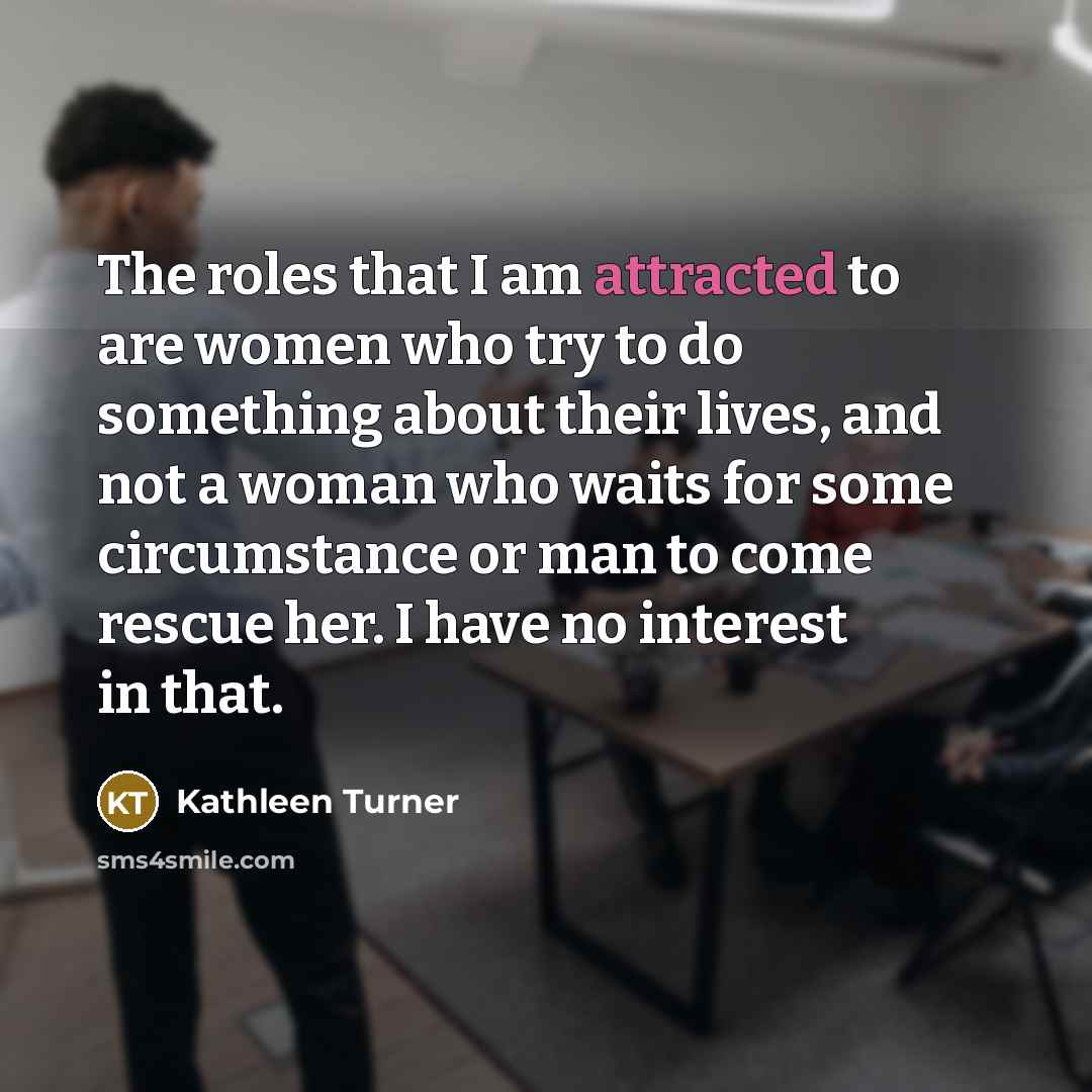 “The roles that I am attracted to are women who try to do something about their lives, and not a woman who waits for some circumstance or man to come rescue her. I have no interest in that.” quote by Kathleen Turner