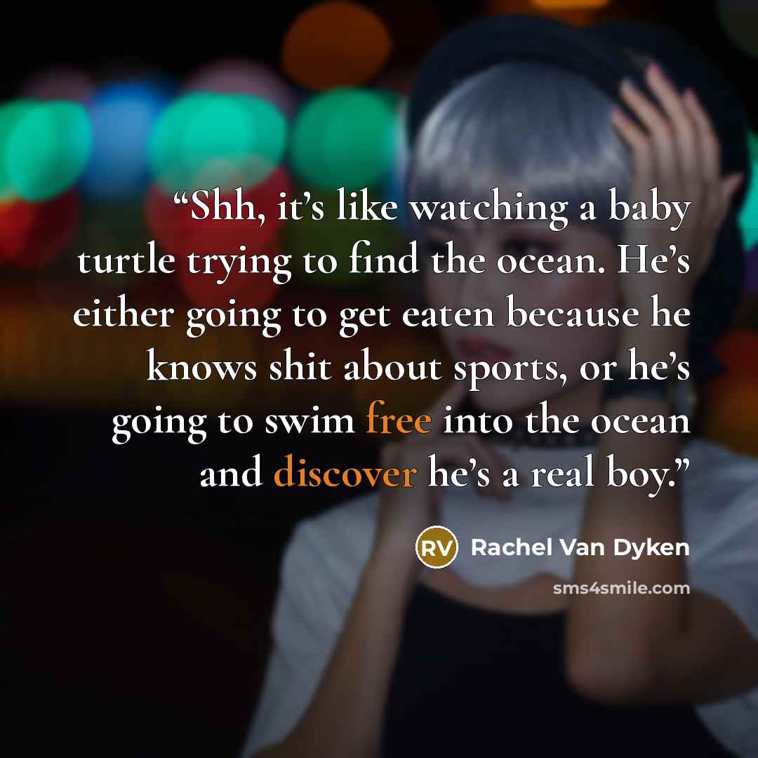 “Shh, it’s like watching a baby turtle trying to find the ocean. He’s either going to get eaten because he knows shit about sports, or he’s going to swim free into the ocean and discover he’s a real boy.” quote by Rachel Van Dyken
