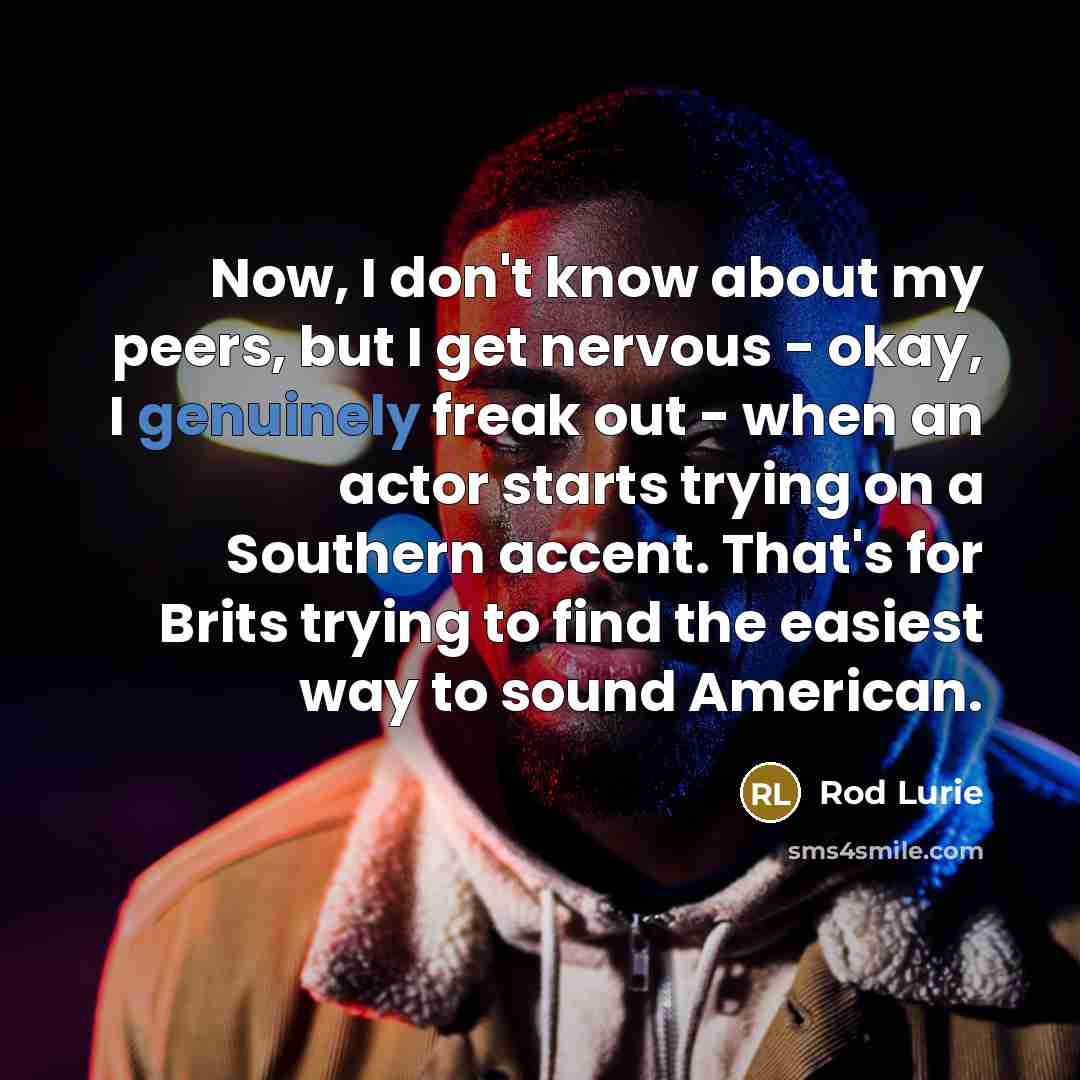 “Now, I don't know about my peers, but I get nervous - okay, I genuinely freak out - when an actor starts trying on a Southern accent. That's for Brits trying to find the easiest way to sound American.” quote by Rod Lurie
