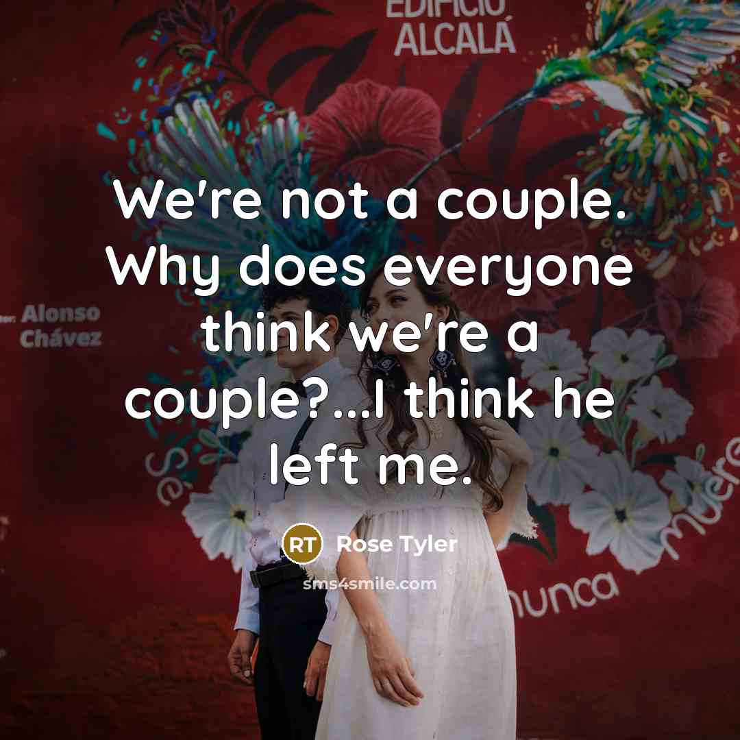 “We're not a couple. Why does everyone think we're a couple?...I think he left me.” quote by Rose Tyler