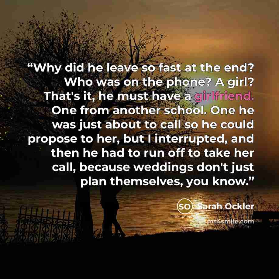 “Why did he leave so fast at the end? Who was on the phone? A girl? That's it, he must have a girlfriend. One from another school. One he was just about to call so he could propose to her, but I interrupted, and then he had to run off to take her call, because weddings don't just plan themselves…” quote by Sarah Ockler