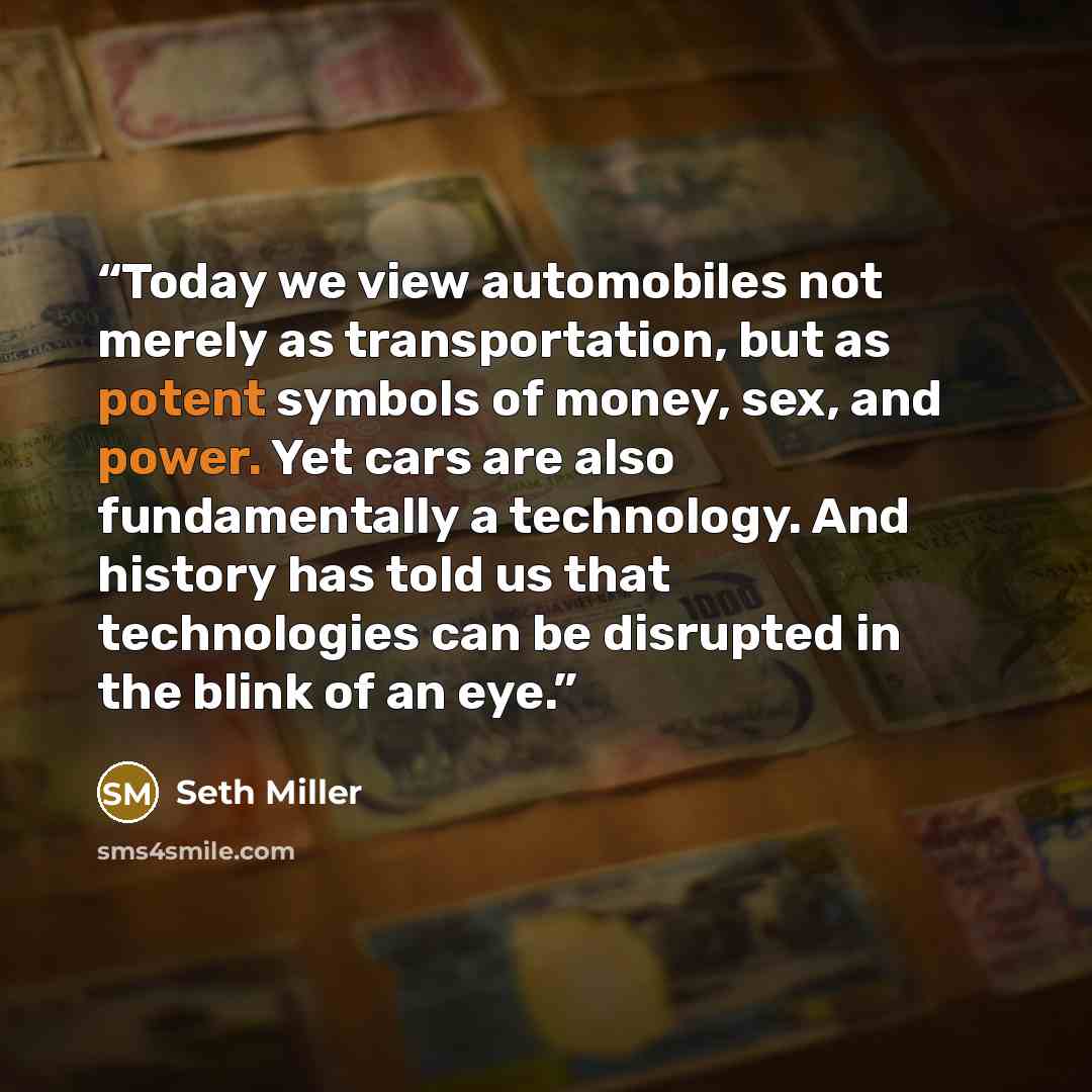 “Today we view automobiles not merely as transportation, but as potent symbols of money, sex, and power. Yet cars are also fundamentally a technology. And history has told us that technologies can be disrupted in the blink of an eye.” quote by Seth Miller