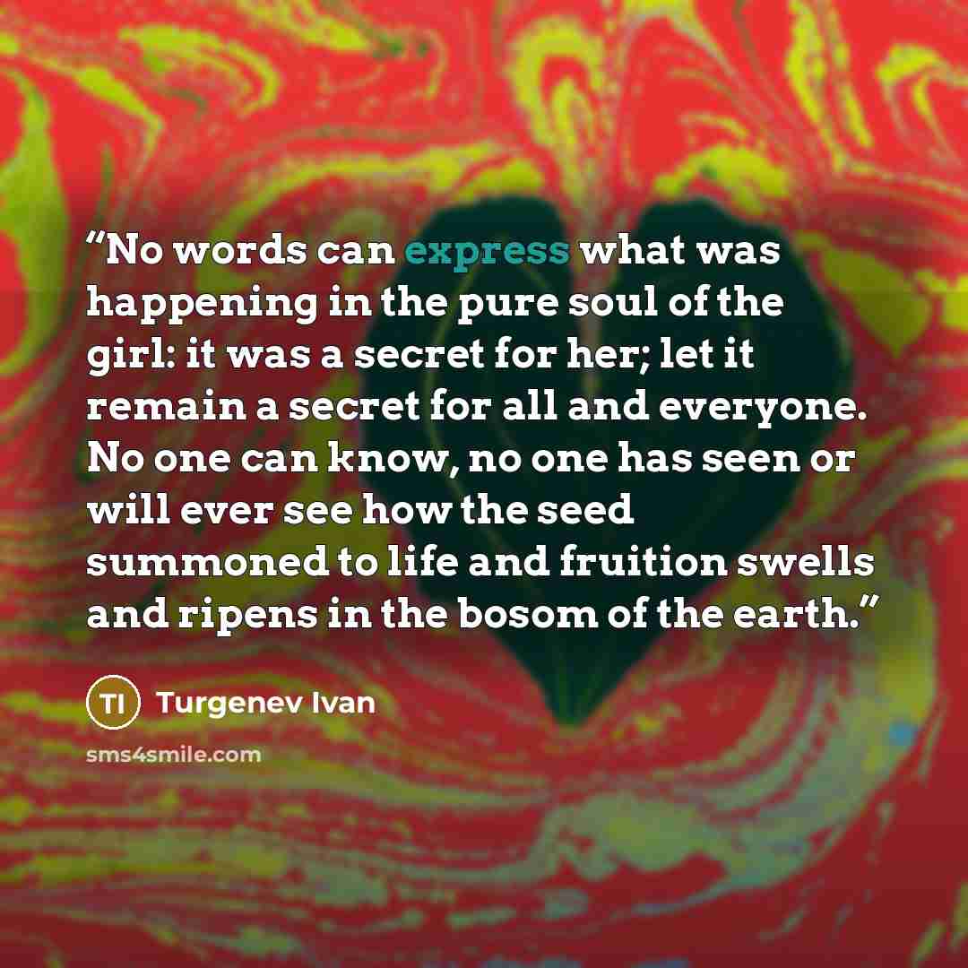“No words can express what was happening in the pure soul of the girl: it was a secret for her; let it remain a secret for all and everyone. No one can know, no one has seen or will ever see how the seed summoned to life and fruition swells and ripens in the bosom of the earth.” quote by Turgenev Ivan
