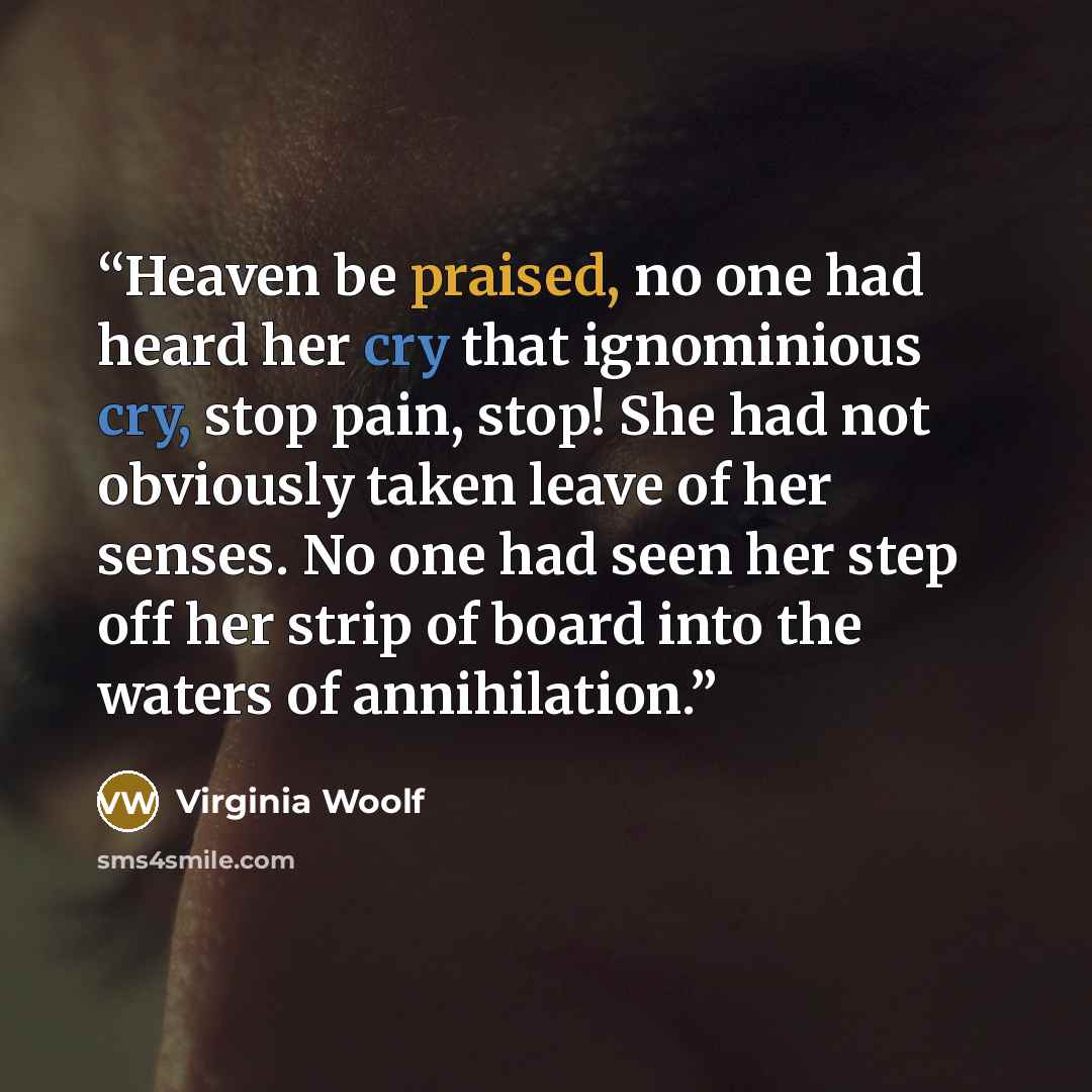 “Heaven be praised, no one had heard her cry that ignominious cry, stop pain, stop! She had not obviously taken leave of her senses. No one had seen her step off her strip of board into the waters of annihilation.” quote by Virginia Woolf