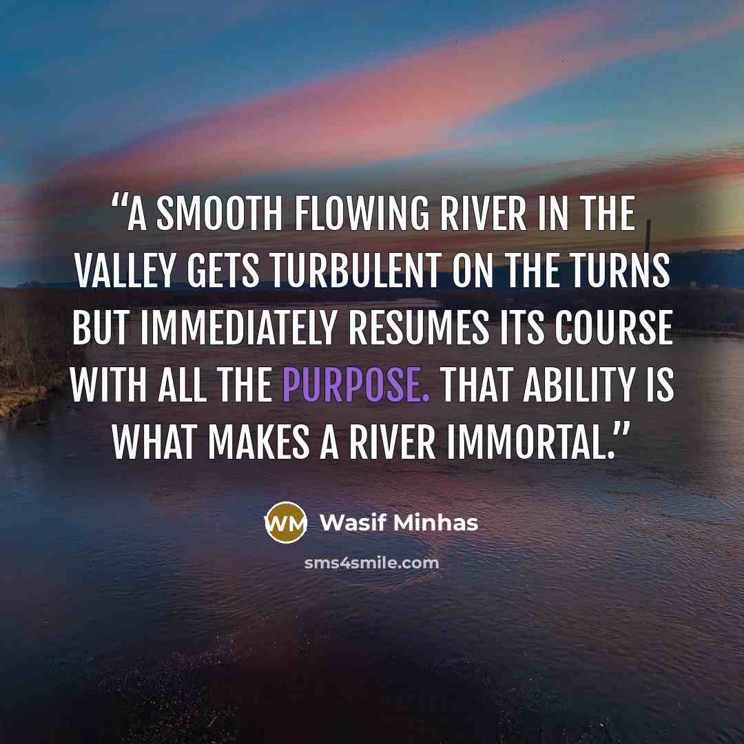 “A smooth flowing river in the valley gets turbulent on the turns but immediately resumes its course with all the purpose. That ability is what makes a river immortal.” quote by Wasif Minhas
