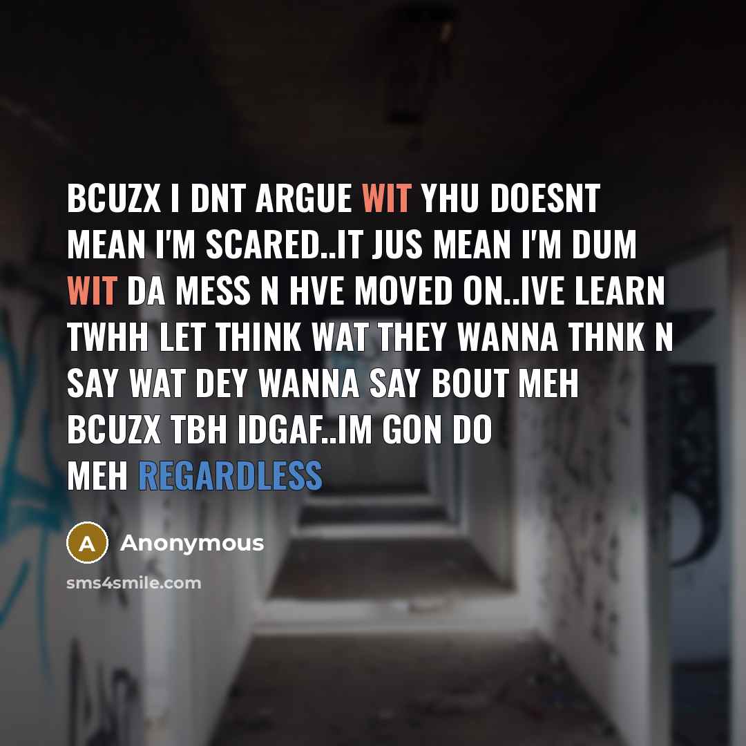 “Bcuzx I dnt argue wit yhu doesnt mean I'm scared..it jus mean I'm dum wit da mess n hve moved on..ive learn twhh let think wat they wanna thnk n say wat dey wanna say bout meh bcuzx tbh IDGAF..IM GON DO MEH REGARDLESS” quote by Anonymous