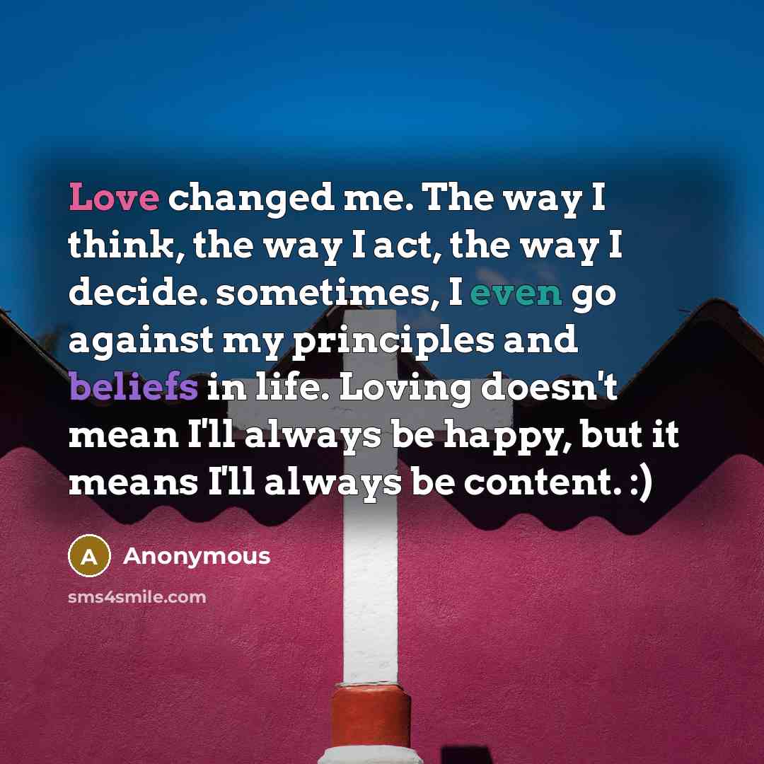 “Love changed me. The way I think, the way I act, the way I decide. sometimes, I even go against my principles and beliefs in life. Loving doesn't mean I'll always be happy, but it means I'll always be content. :)” quote by Anonymous