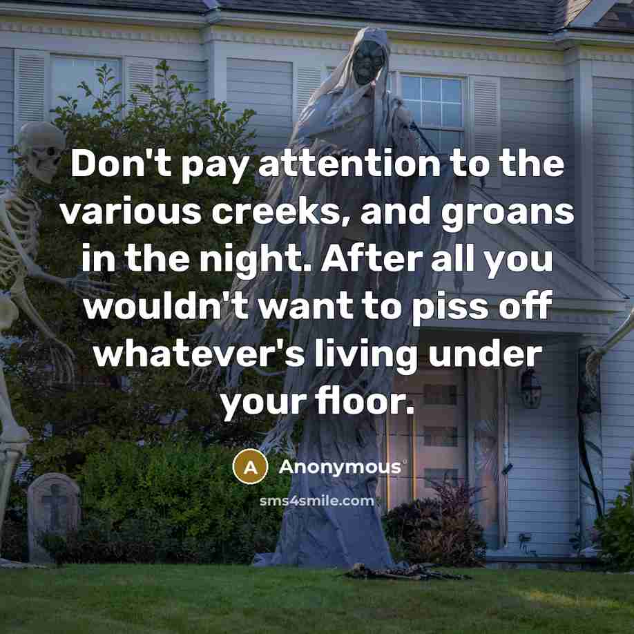 “Don't pay attention to the various creeks, and groans in the night. After all you wouldn't want to piss off whatever's living under your floor.” quote by Anonymous