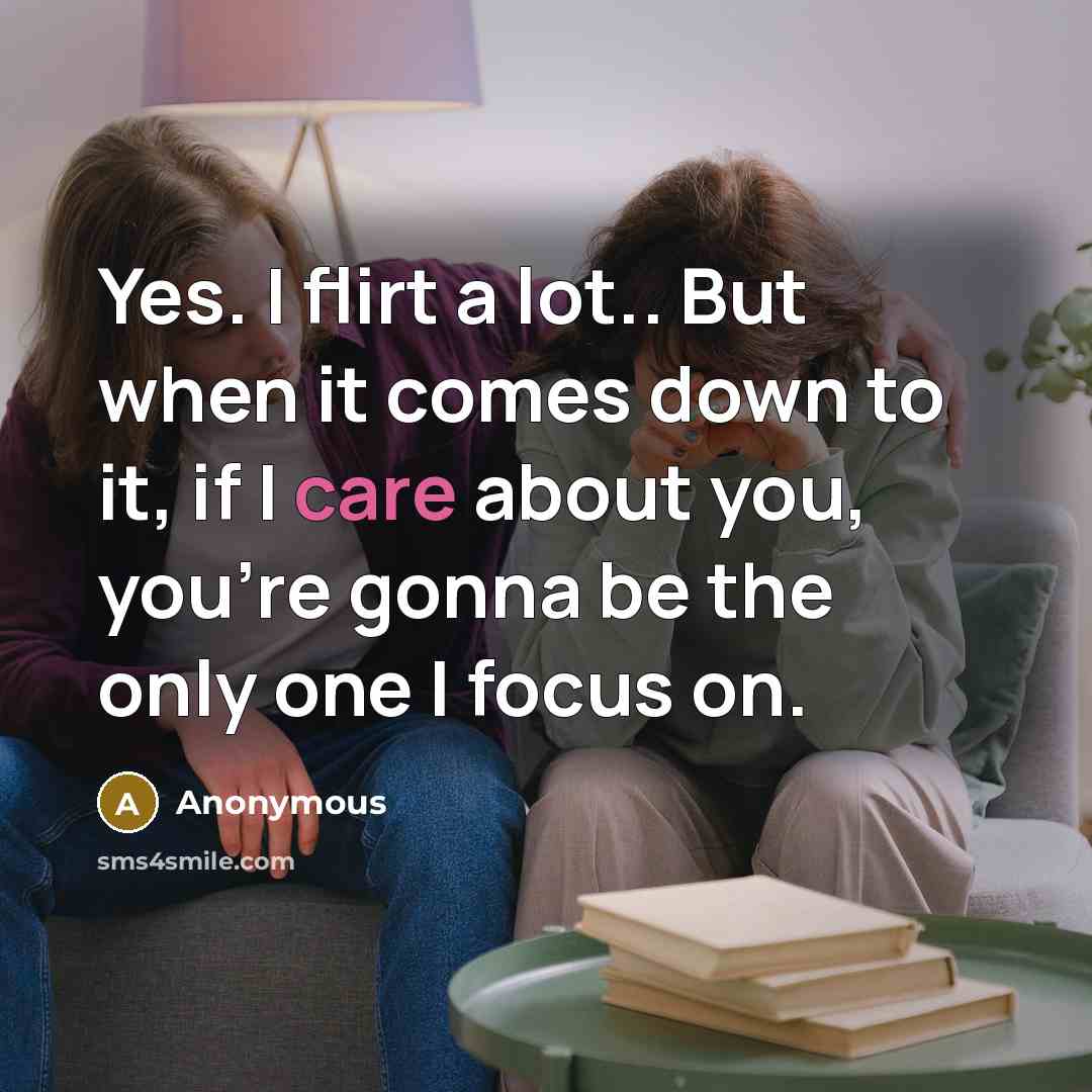 “Yes. I flirt a lot.. But when it comes down to it, if I care about you, you're gonna be the only one I focus on.” quote by Anonymous