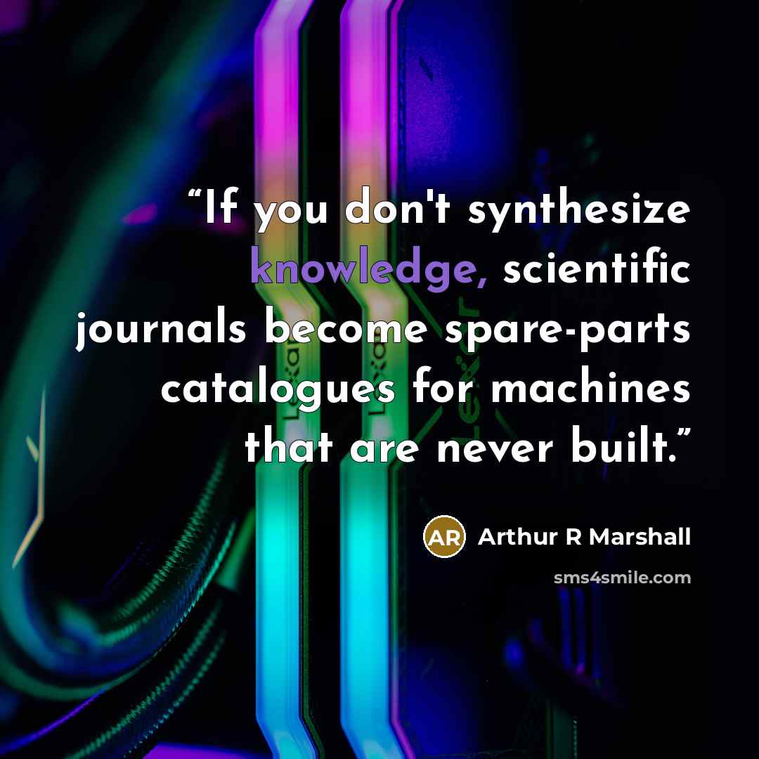 “If you don't synthesize knowledge, scientific journals become spare-parts catalogues for machines that are never built.” quote by Arthur R Marshall