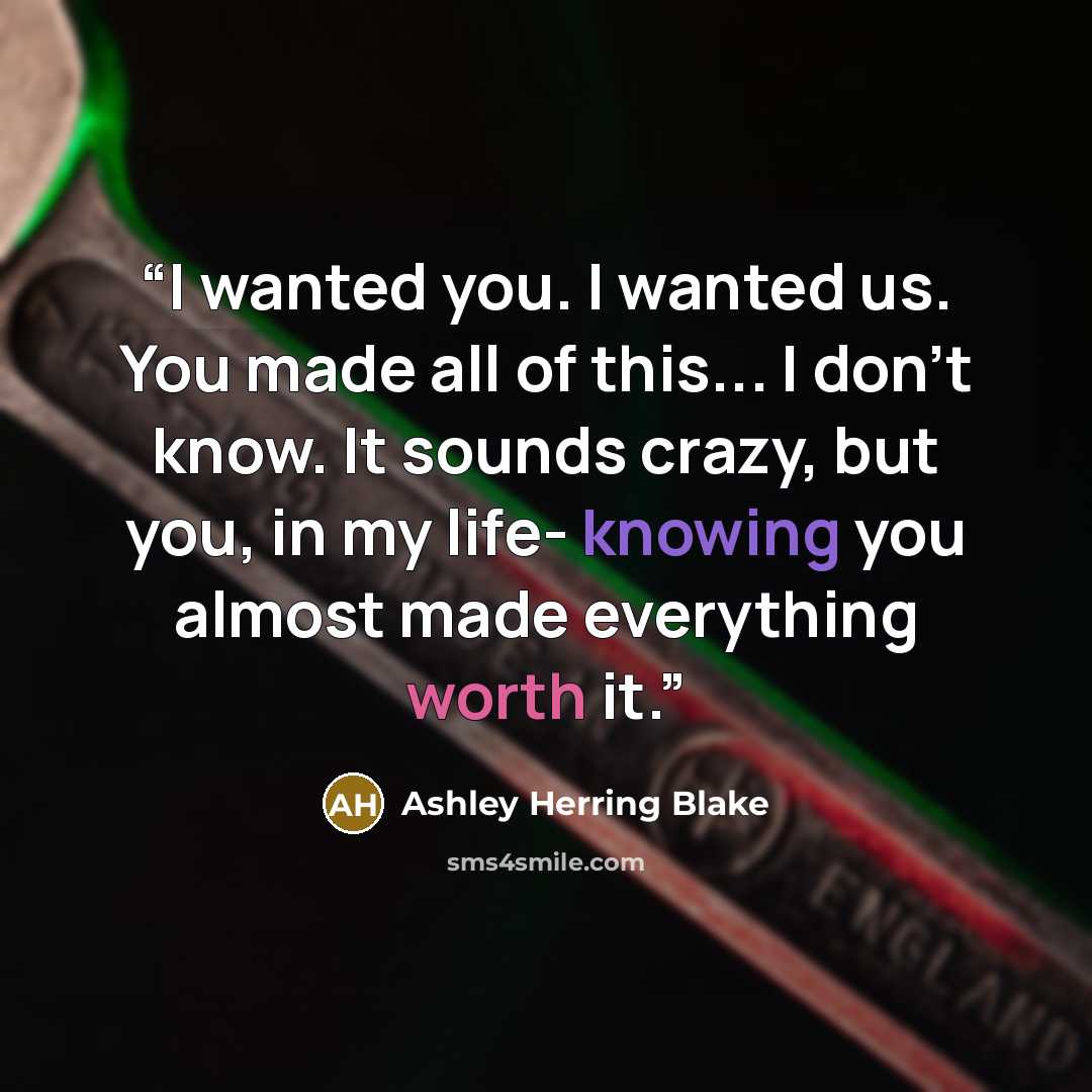“I wanted you. I wanted us. You made all of this... I don't know. It sounds crazy, but you, in my life- knowing you almost made everything worth it.” quote by Ashley Herring Blake
