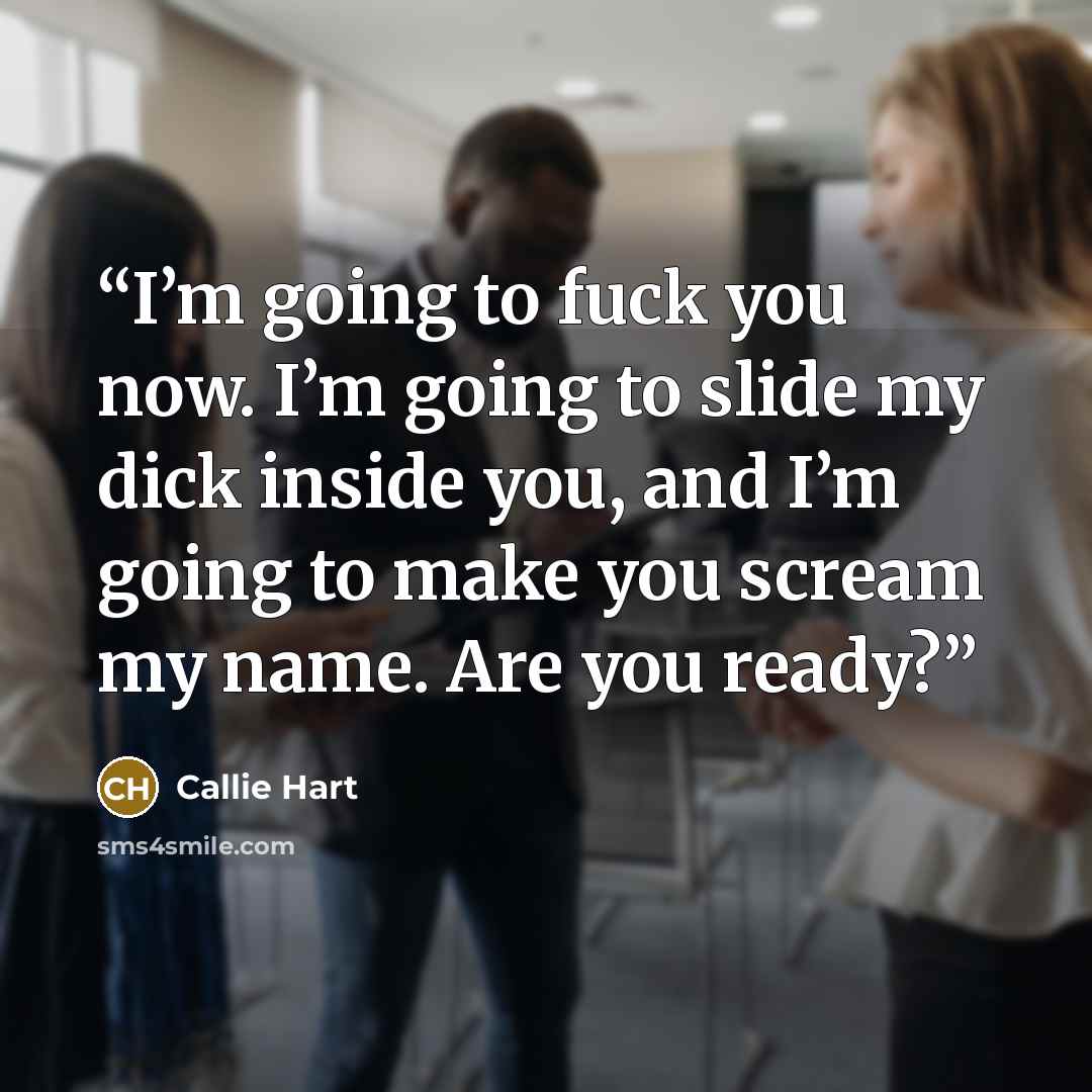 “I’m going to fuck you now. I’m going to slide my dick inside you, and I’m going to make you scream my name. Are you ready?” quote by Callie Hart