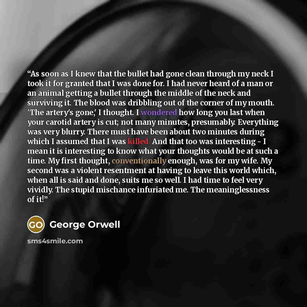 “As soon as I knew that the bullet had gone clean through my neck I took it for granted that I was done for. I had never heard of a man or an animal getting a bullet through the middle of the neck and surviving it. The blood was dribbling out of the corner of my mouth. 'The artery's gone,' I…” quote by George Orwell