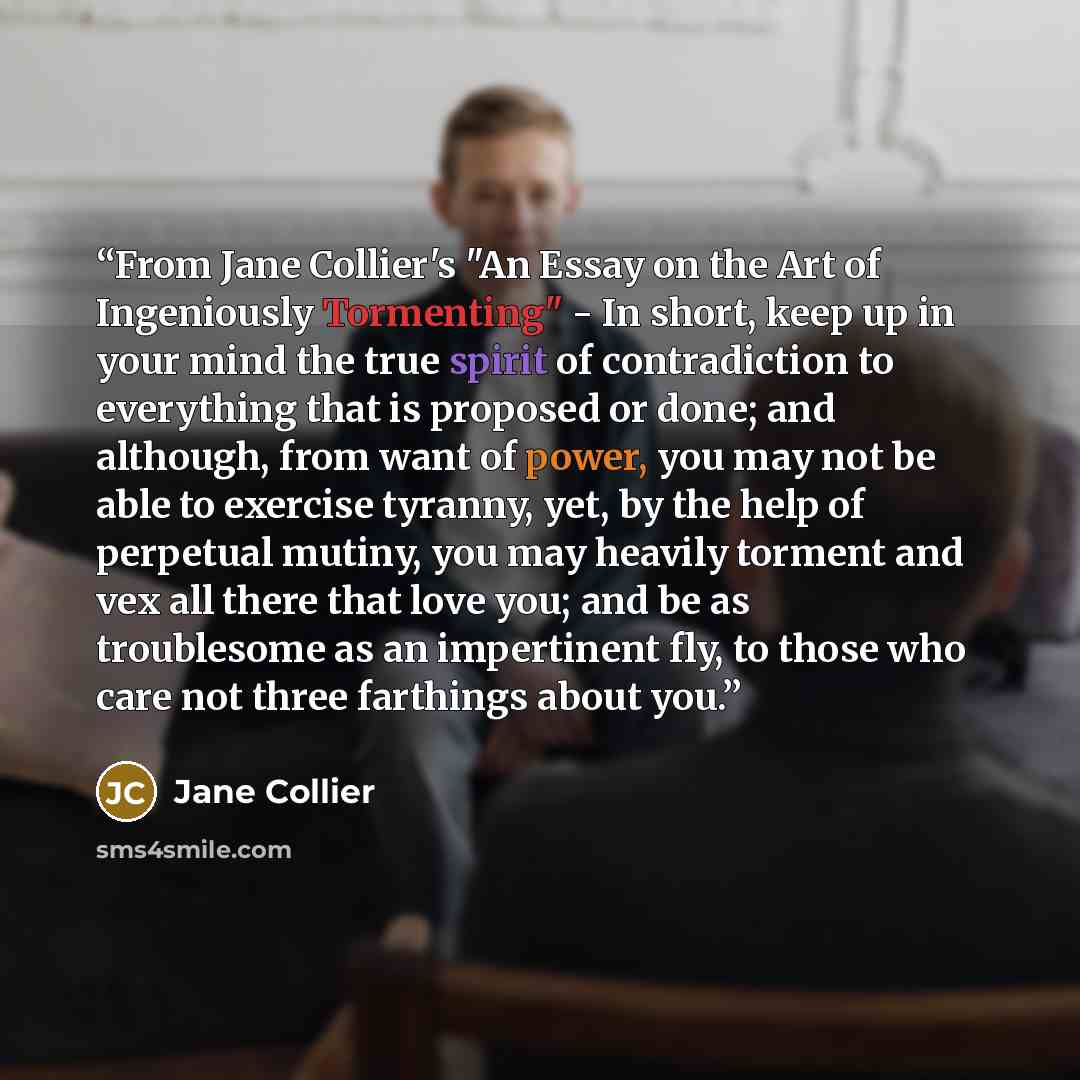 “From Jane Collier's "An Essay on the Art of Ingeniously Tormenting" - In short, keep up in your mind the true spirit of contradiction to everything that is proposed or done; and although, from want of power, you may not be able to exercise tyranny, yet, by the help of perpetual mutiny, you may…” quote by Jane Collier