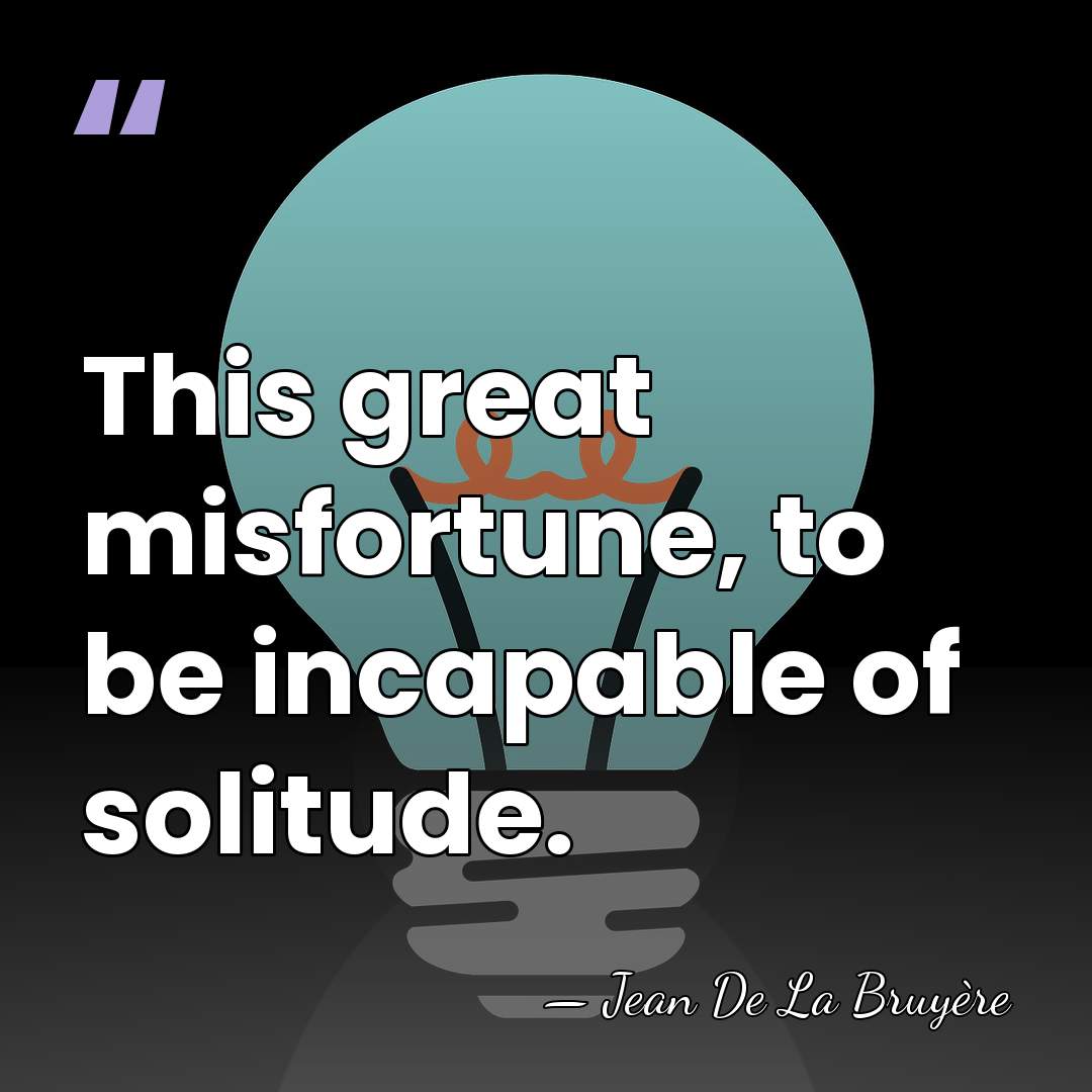 This great misfortune, to be incapable of solitude. - Jean de la Bruyere