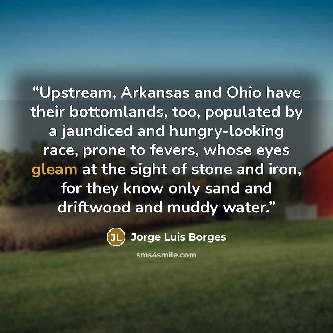 “Upstream, Arkansas and Ohio have their bottomlands, too, populated by a jaundiced and hungry-looking race, prone to fevers, whose eyes gleam at the sight of stone and iron, for they know only sand and driftwood and muddy water.” quote by Jorge Luis Borges