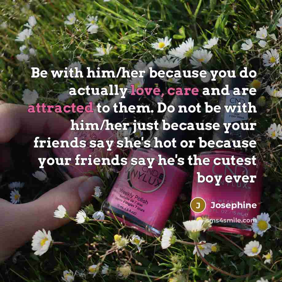 “Be with him/her because you do actually love, care and are attracted to them. Do not be with him/her just because your friends say she's hot or because your friends say he's the cutest boy ever” quote by Josephine