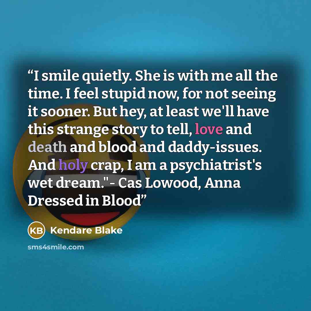 “I smile quietly. She is with me all the time. I feel stupid now, for not seeing it sooner. But hey, at least we'll have this strange story to tell, love and death and blood and daddy-issues. And holy crap, I am a psychiatrist's wet dream."- Cas Lowood, Anna Dressed in Blood” quote by Kendare Blake