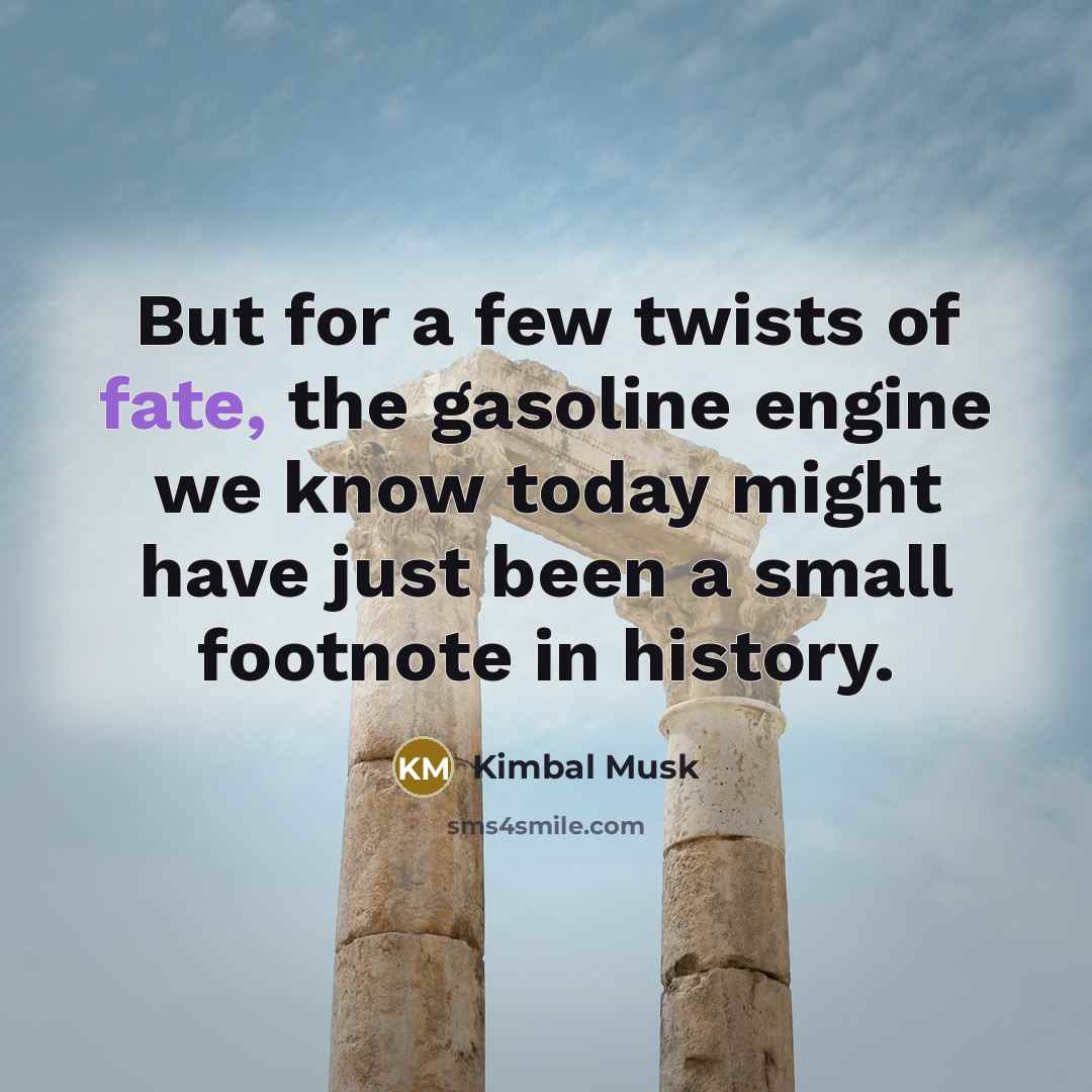 “But for a few twists of fate, the gasoline engine…” quote by Kimbal Musk