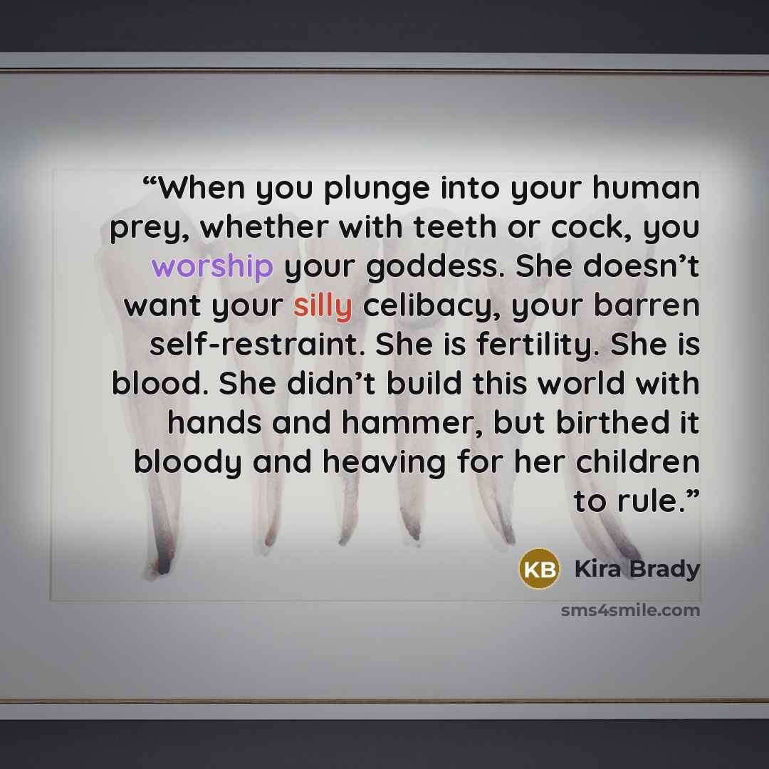 “When you plunge into your human prey, whether with teeth or cock, you worship your goddess. She doesn’t want your silly celibacy, your barren self-restraint. She is fertility. She is blood. She didn’t build this world with hands and hammer, but birthed it bloody and heaving for her children to rule.” quote by Kira Brady