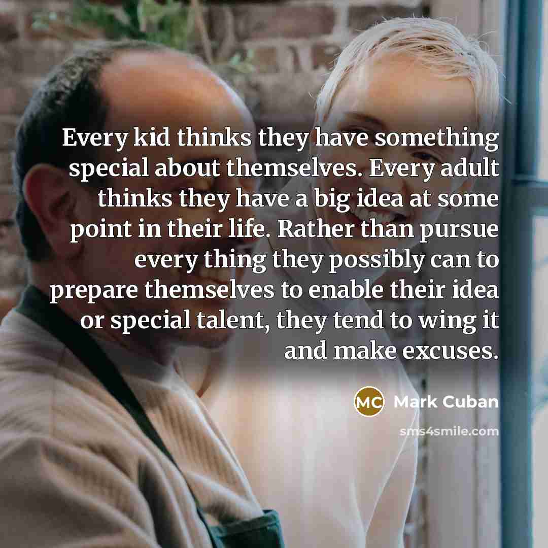 “Every kid thinks they have something special about themselves. Every adult thinks they have a big idea at some point in their life. Rather than pursue every thing they possibly can to prepare themselves to enable their idea or special talent, they tend to wing it and make excuses.” quote by Mark Cuban