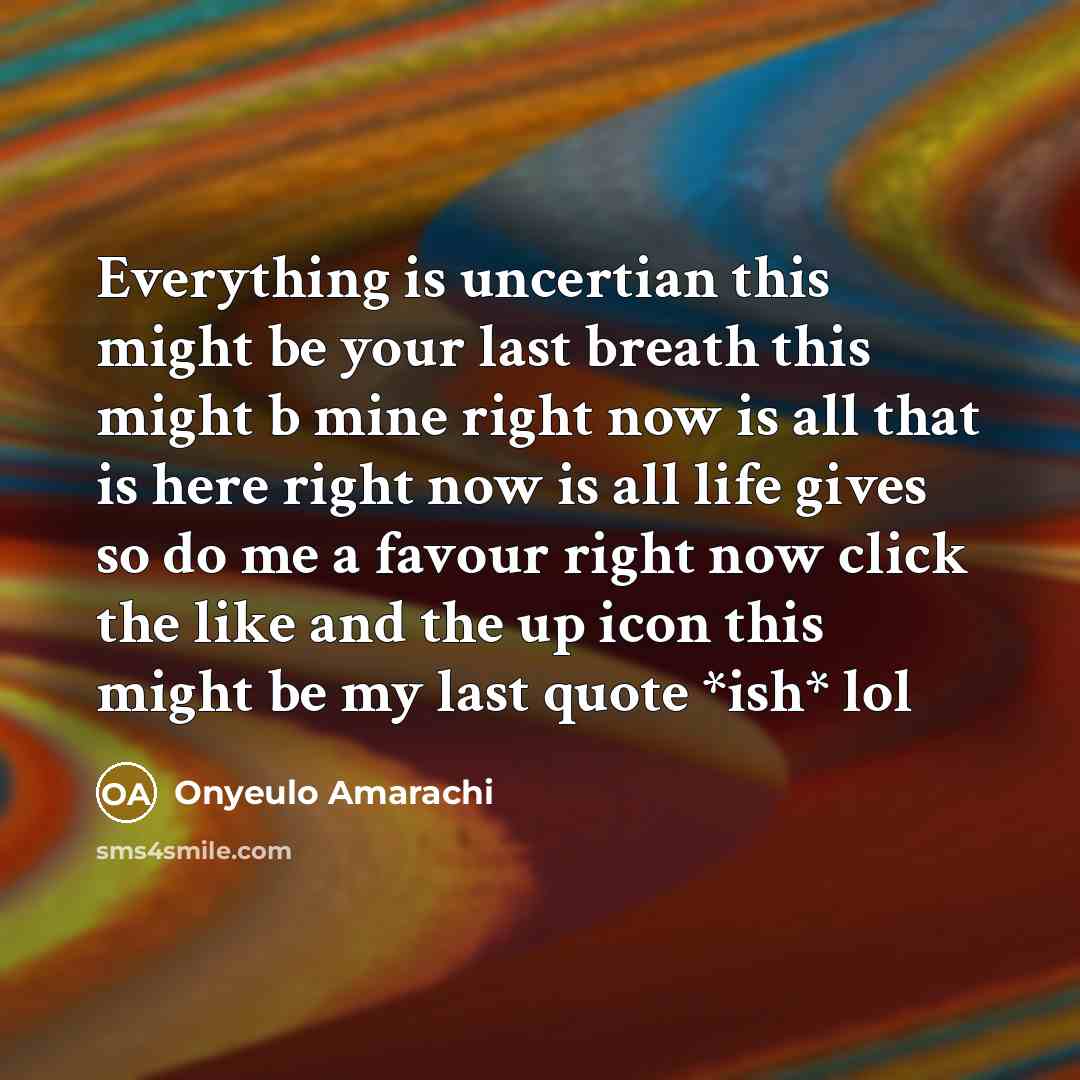 “Everything is uncertian this might be your last breath this might b mine right now is all that is here right now is all life gives so do me a favour right now click the like and the up icon this might be my last quote *ish* lol” quote by Onyeulo Amarachi