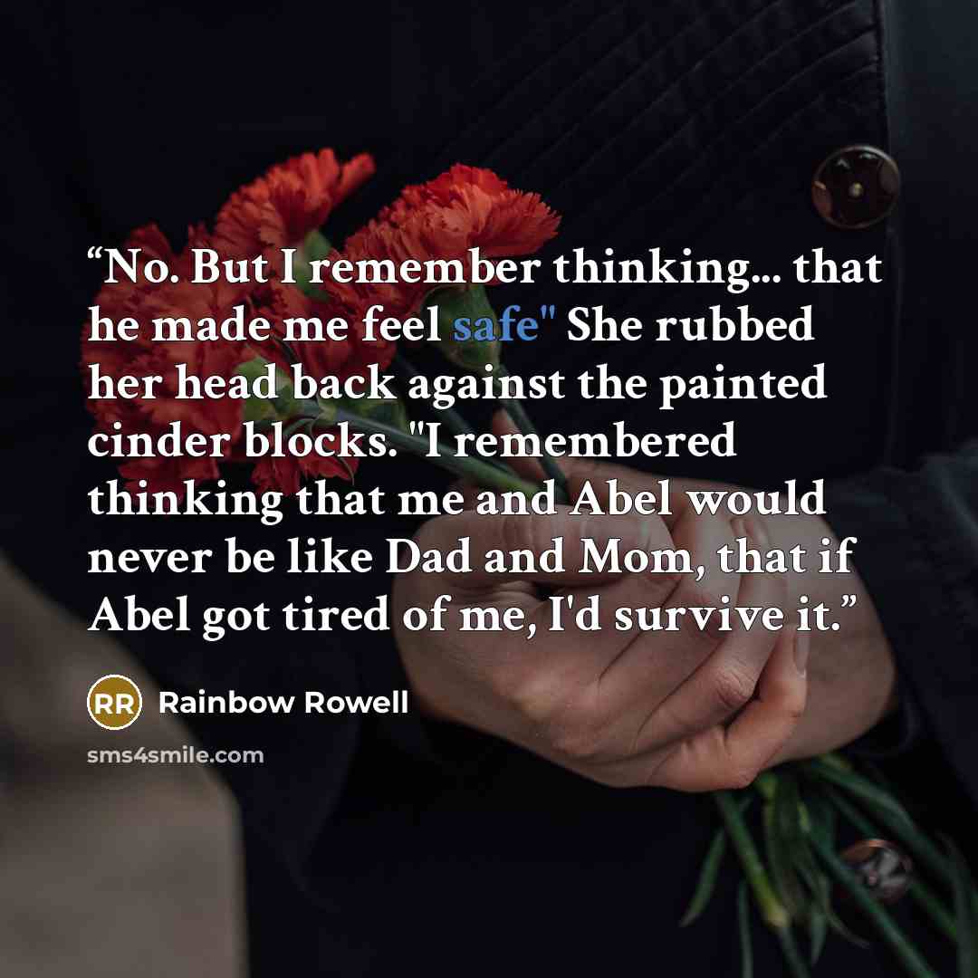 “No. But I remember thinking... that he made me feel safe" She rubbed her head back against the painted cinder blocks. "I remembered thinking that me and Abel would never be like Dad and Mom, that if Abel got tired of me, I'd survive it.” quote by Rainbow Rowell