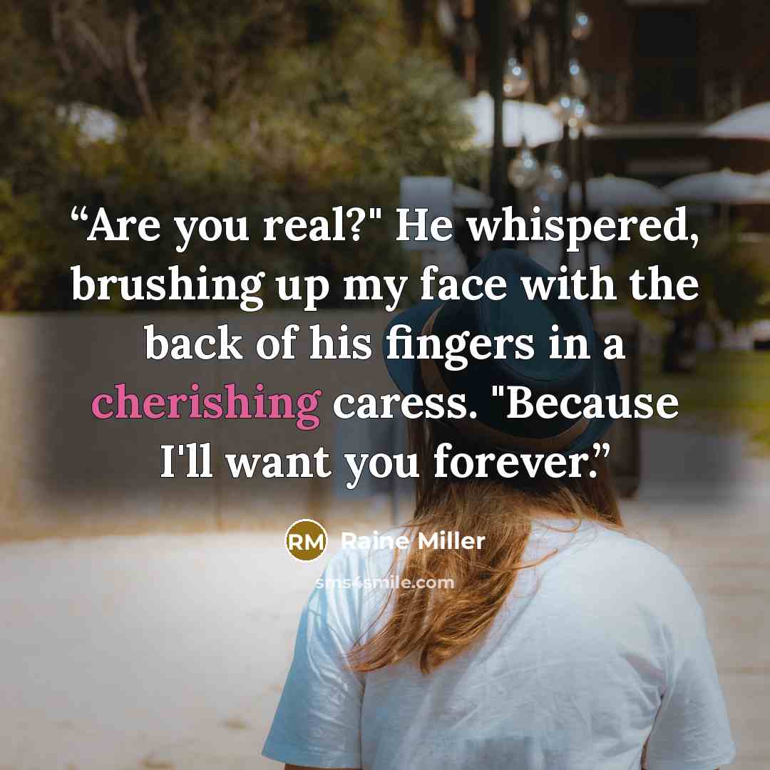 “Are you real?" He whispered, brushing up my face with the back of his fingers in a cherishing caress. "Because I'll want you forever.” quote by Raine Miller
