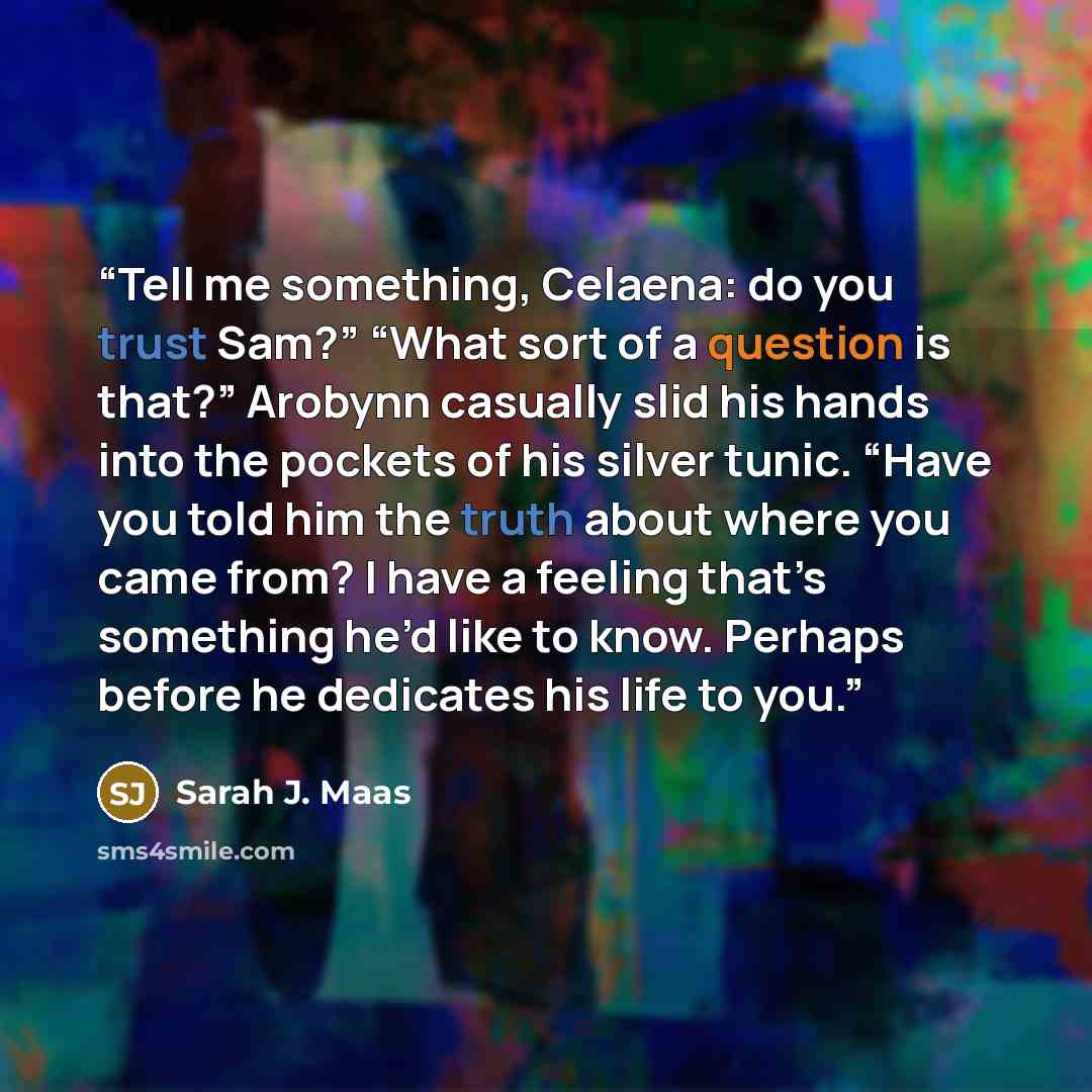 “Tell me something, Celaena: do you trust Sam?” “What sort of a question is that?” Arobynn casually slid his hands into the pockets of his silver tunic. “Have you told him the truth about where you came from? I have a feeling that’s something he’d like to know. Perhaps before he dedicates his life…” quote by Sarah J. Maas