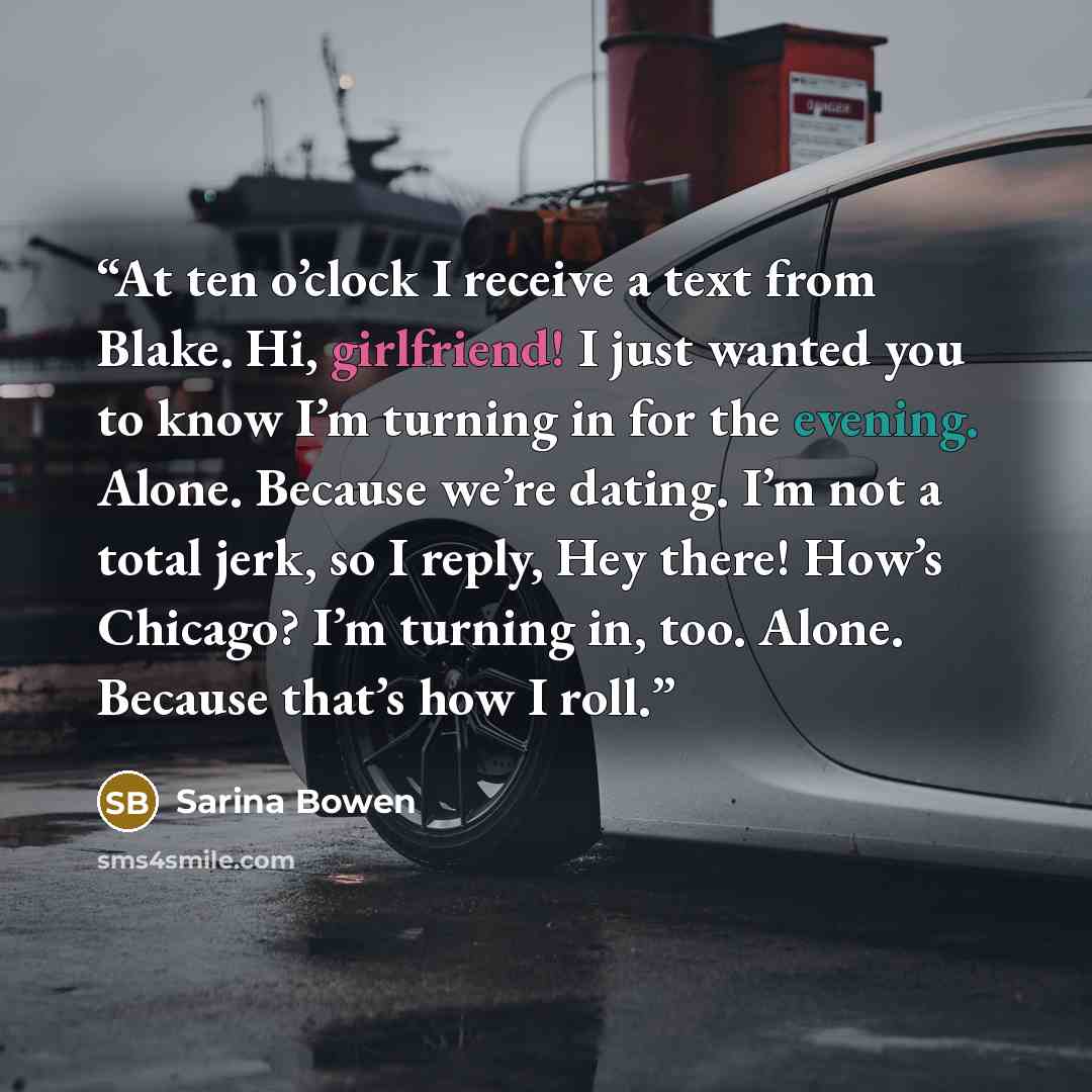 “At ten o’clock I receive a text from Blake. Hi, girlfriend! I just wanted you to know I’m turning in for the evening. Alone. Because we’re dating. I’m not a total jerk, so I reply, Hey there! How’s Chicago? I’m turning in, too. Alone. Because that’s how I roll.” quote by Sarina Bowen