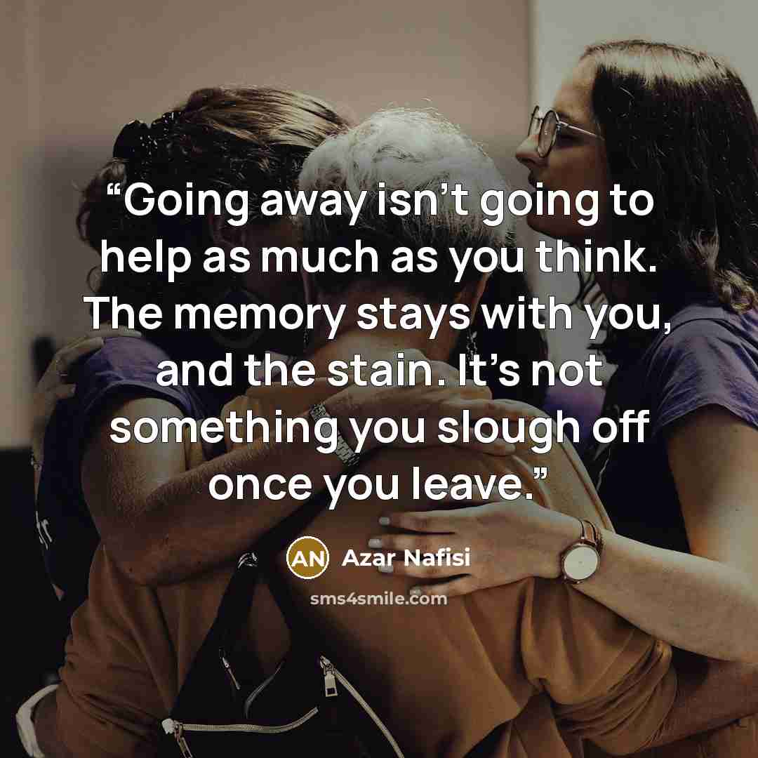 “Going away isn't going to help as much as you think. The memory stays with you, and the stain. It's not something you slough off once you leave.” quote by Azar Nafisi