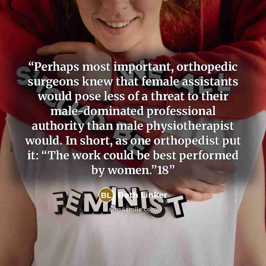 “Perhaps most important, orthopedic surgeons knew that female assistants would pose less of a threat to their male-dominated professional authority than male physiotherapist would. In short, as one orthopedist put it: “The work could be best performed by women.”18” quote by Beth Linker