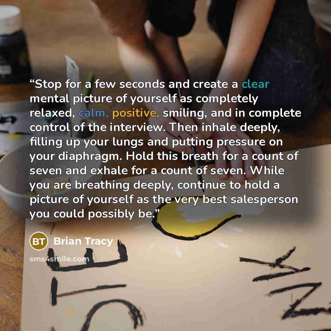 “Stop for a few seconds and create a clear mental picture of yourself as completely relaxed, calm, positive, smiling, and in complete control of the interview. Then inhale deeply, filling up your lungs and putting pressure on your diaphragm. Hold this breath for a count of seven and exhale for a…” quote by Brian Tracy