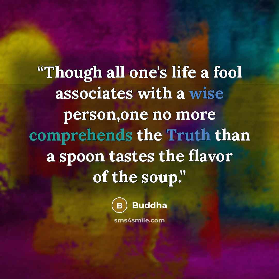 “Though all one's life a fool associates with a wise person,one no more comprehends the Truth than a spoon tastes the flavor of the soup.” quote by Buddha