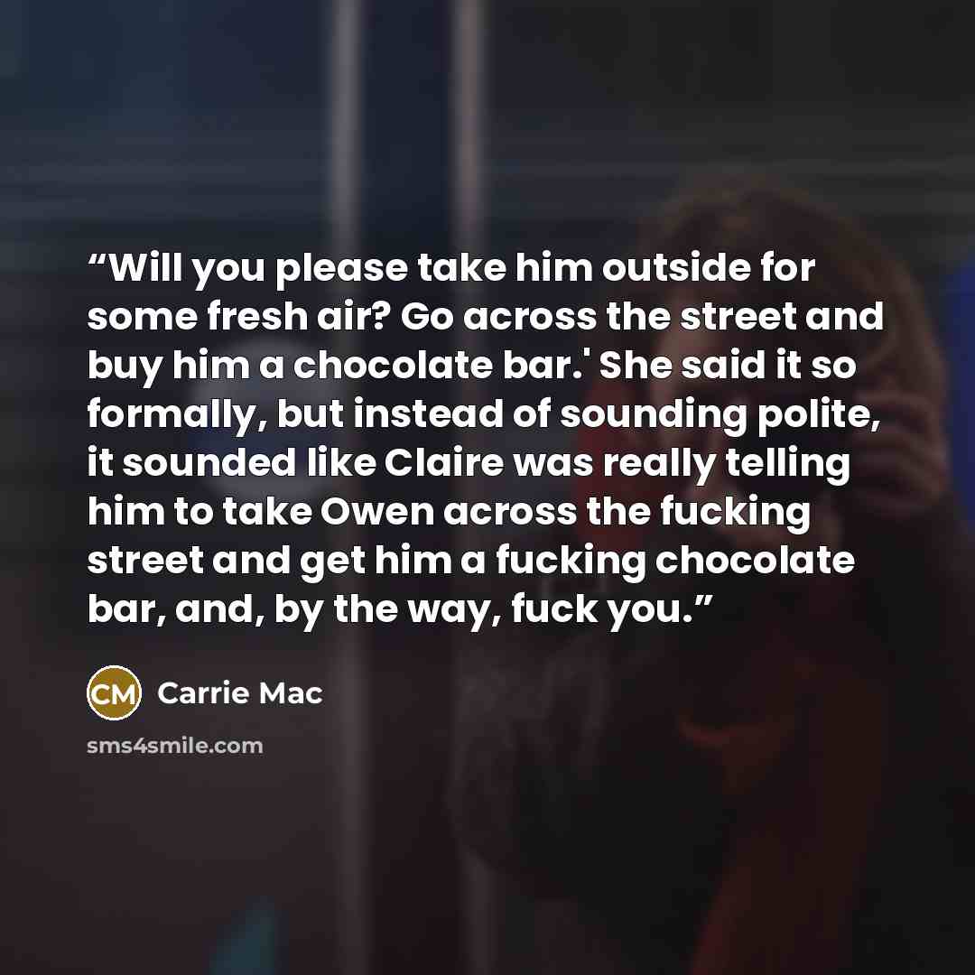 “Will you please take him outside for some fresh air? Go across the street and buy him a chocolate bar.' She said it so formally, but instead of sounding polite, it sounded like Claire was really telling him to take Owen across the fucking street and get him a fucking chocolate bar, and, by the…” quote by Carrie Mac