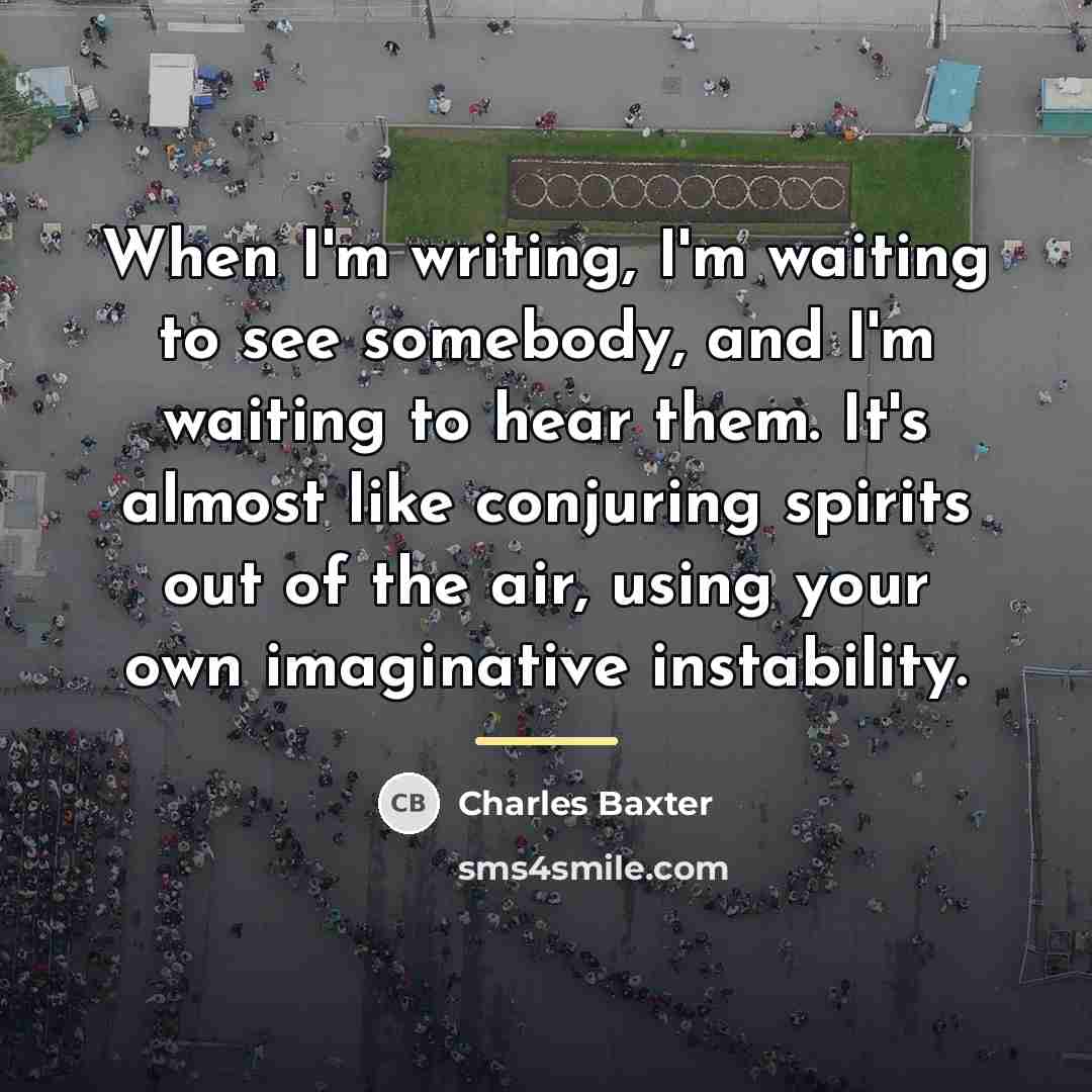 “When I'm writing, I'm waiting to see somebody, and I'm…” quote by Charles Baxter