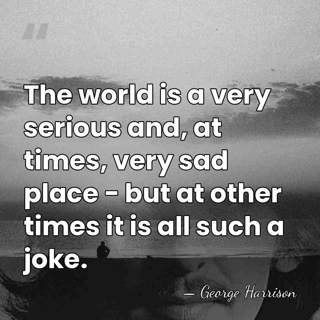 The world is a very serious and, at times, very sad place&hellip; - George Harrison