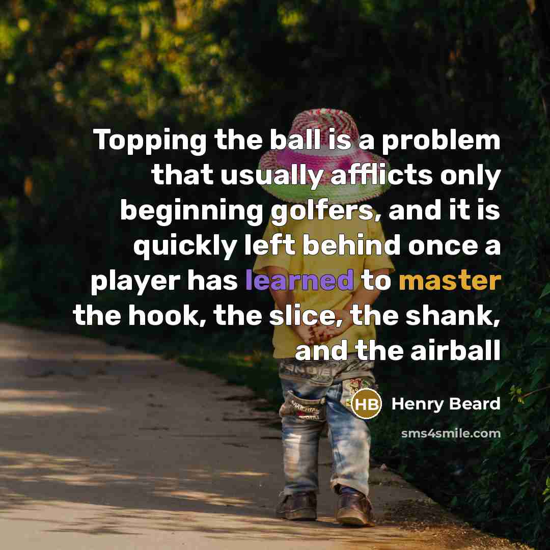 “Topping the ball is a problem that usually afflicts only beginning golfers, and it is quickly left behind once a player has learned to master the hook, the slice, the shank, and the airball” quote by Henry Beard