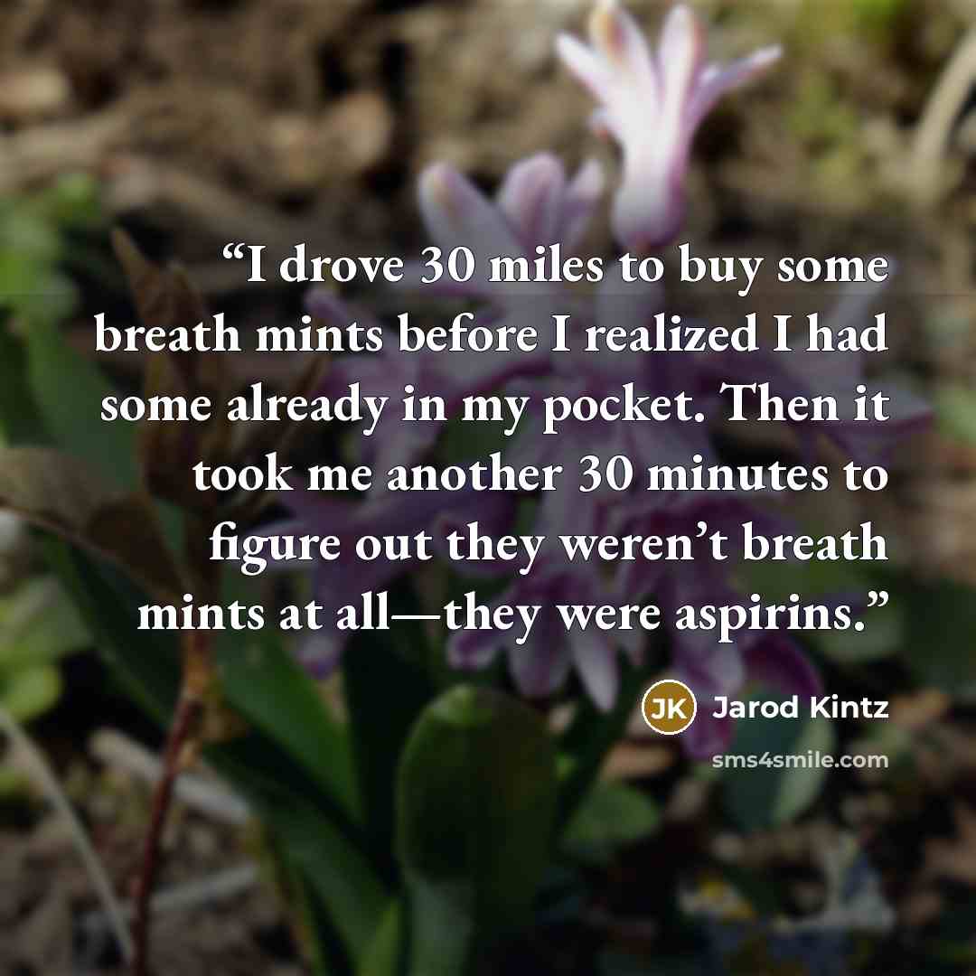 “I drove 30 miles to buy some breath mints before I realized I had some already in my pocket. Then it took me another 30 minutes to figure out they weren’t breath mints at all—they were aspirins.” quote by Jarod Kintz