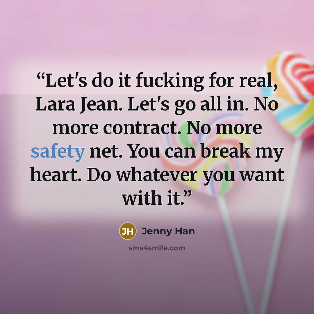 “Let's do it fucking for real, Lara Jean. Let's go all in. No more contract. No more safety net. You can break my heart. Do whatever you want with it.” quote by Jenny Han