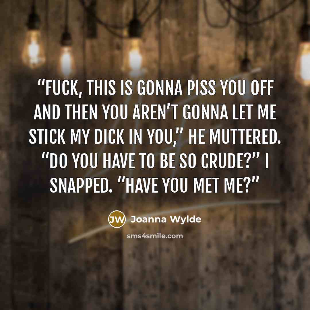 “Fuck, this is gonna piss you off and then you aren’t gonna let me stick my dick in you,” he muttered. “Do you have to be so crude?” I snapped. “Have you met me?” quote by Joanna Wylde
