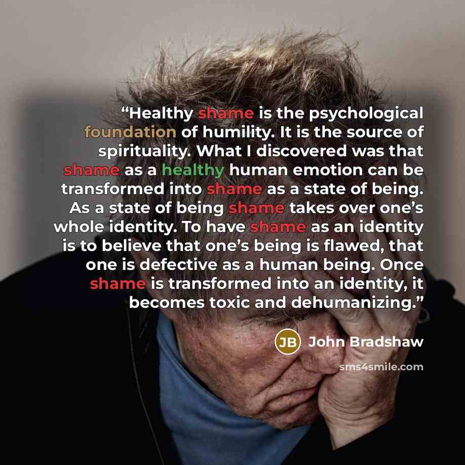 “Healthy shame is the psychological foundation of humility. It is the source of spirituality. What I discovered was that shame as a healthy human emotion can be transformed into shame as a state of being. As a state of being shame takes over one’s whole identity. To have shame as an identity is to…” quote by John Bradshaw