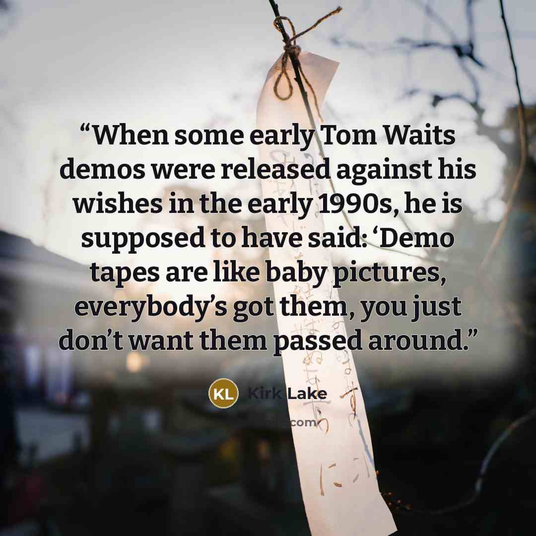 “When some early Tom Waits demos were released against his wishes in the early 1990s, he is supposed to have said: ‘Demo tapes are like baby pictures, everybody’s got them, you just don’t want them passed around.” quote by Kirk Lake