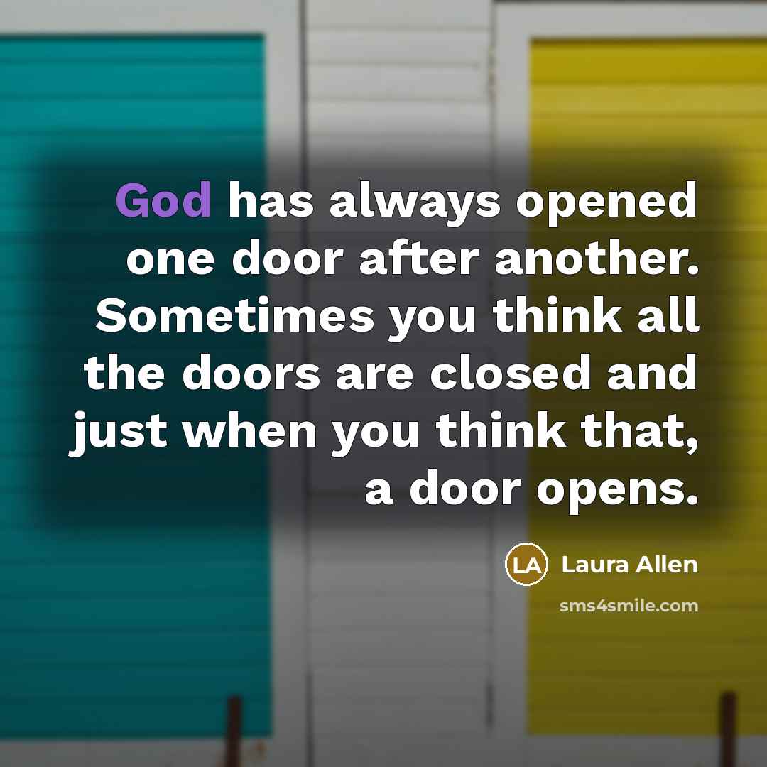 “God has always opened one door after another. Sometimes you think all the doors are closed and just when you think that, a door opens.” quote by Laura Allen