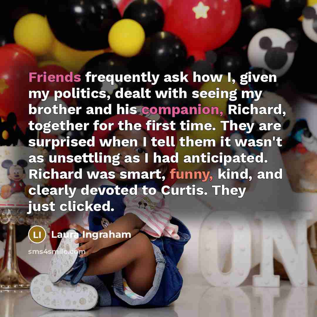 “Friends frequently ask how I, given my politics, dealt with seeing my brother and his companion, Richard, together for the first time. They are surprised when I tell them it wasn't as unsettling as I had anticipated. Richard was smart, funny, kind, and clearly devoted to Curtis. They just clicked.” quote by Laura Ingraham