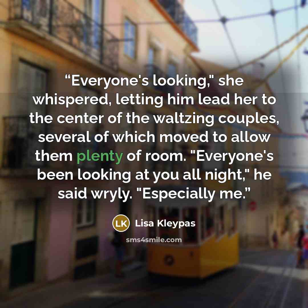 “Everyone's looking," she whispered, letting him lead her to the center of the waltzing couples, several of which moved to allow them plenty of room. "Everyone's been looking at you all night," he said wryly. "Especially me.” quote by Lisa Kleypas