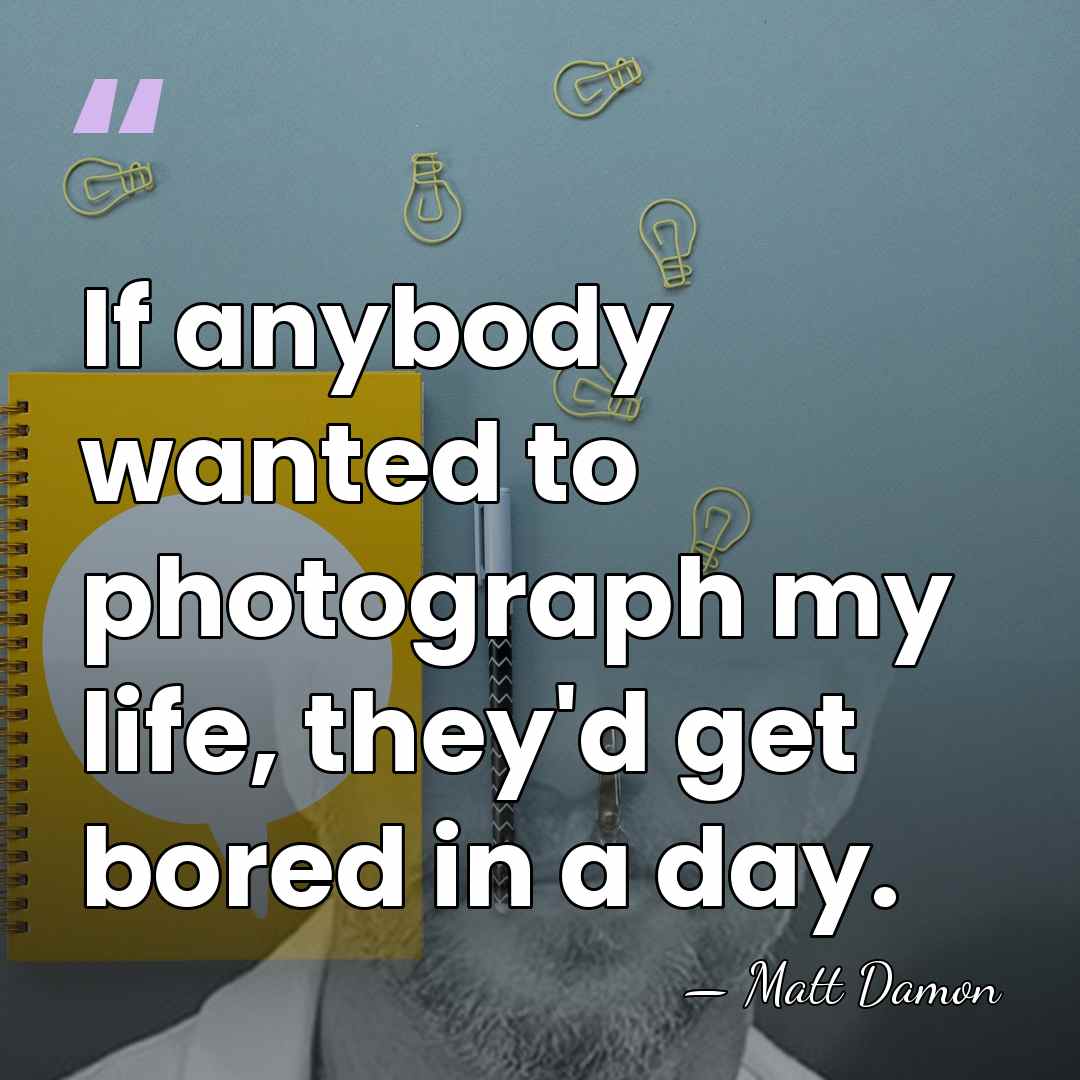 If anybody wanted to photograph my life, they'd get bored in a&hellip; - Matt Damon