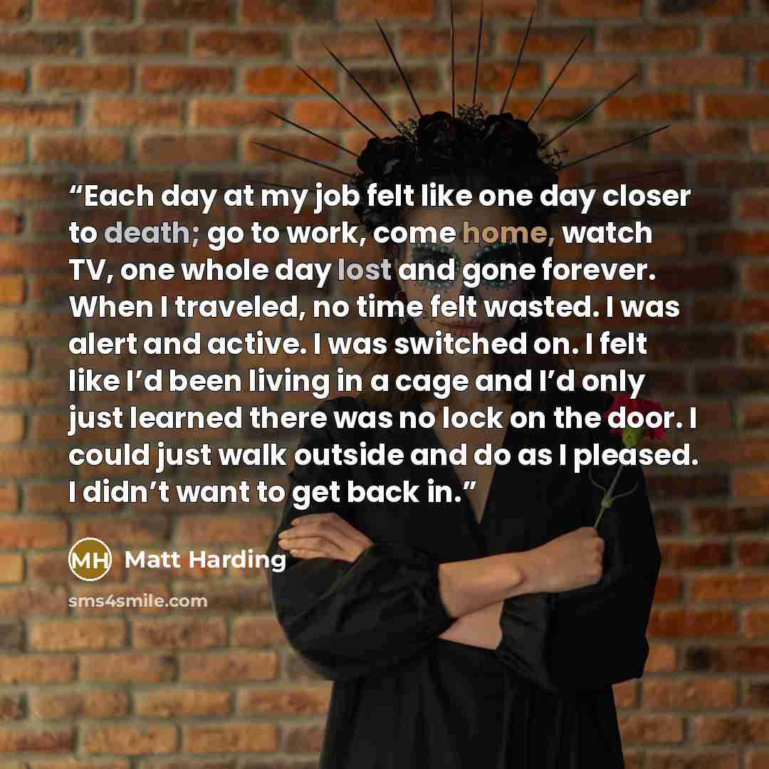 “Each day at my job felt like one day closer to death; go to work, come home, watch TV, one whole day lost and gone forever. When I traveled, no time felt wasted. I was alert and active. I was switched on. I felt like I’d been living in a cage and I’d only just learned there was no lock on the…” quote by Matt Harding