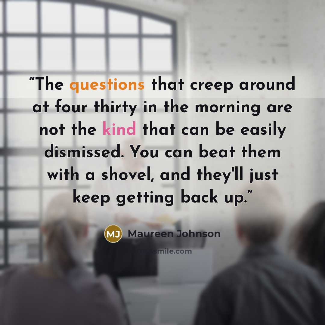 “The questions that creep around at four thirty in the morning are not the kind that can be easily dismissed. You can beat them with a shovel, and they'll just keep getting back up.” quote by Maureen Johnson
